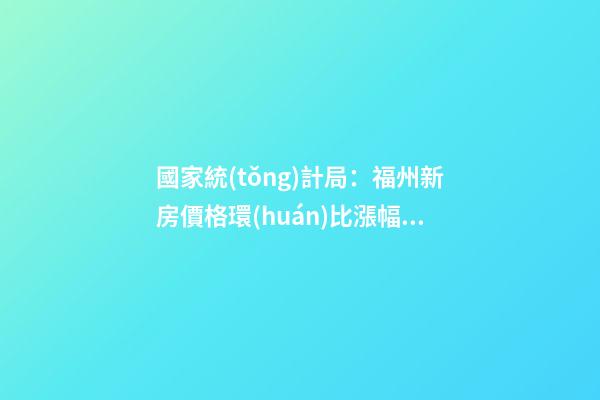 國家統(tǒng)計局：福州新房價格環(huán)比漲幅擴大，二手房價連跌半年